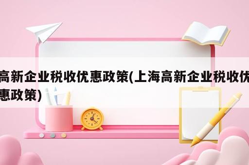 高新企業(yè)稅收優(yōu)惠政策(上海高新企業(yè)稅收優(yōu)惠政策)