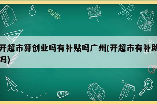 開超市算創(chuàng)業(yè)嗎有補(bǔ)貼嗎廣州(開超市有補(bǔ)助嗎)