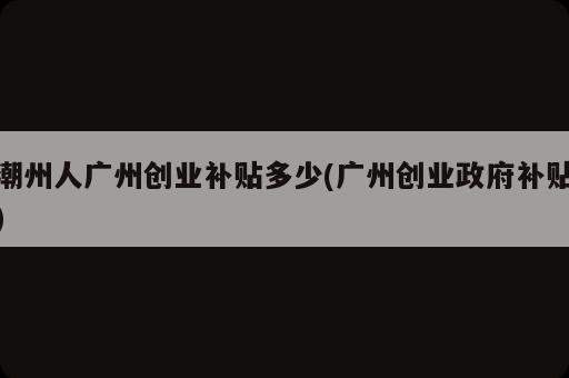 潮州人廣州創(chuàng)業(yè)補(bǔ)貼多少(廣州創(chuàng)業(yè)政府補(bǔ)貼)